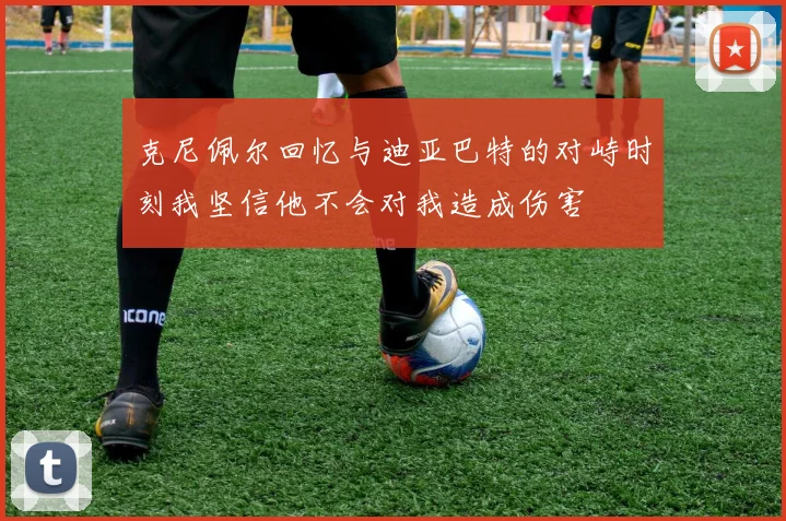 克尼佩尔回忆与迪亚巴特的对峙时刻我坚信他不会对我造成伤害