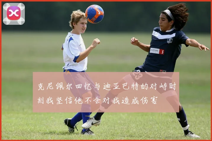 克尼佩尔回忆与迪亚巴特的对峙时刻我坚信他不会对我造成伤害
