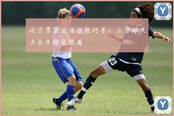 辽宁男篮主场战胜对手,三分球火力全开锁定胜局