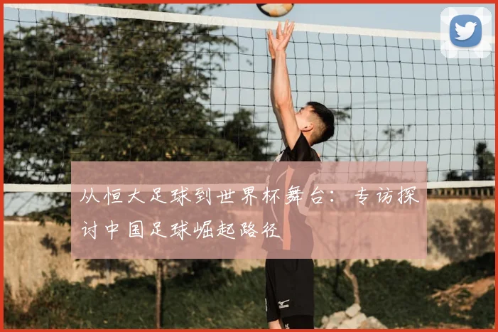 从恒大足球到世界杯舞台：专访探讨中国足球崛起路径
