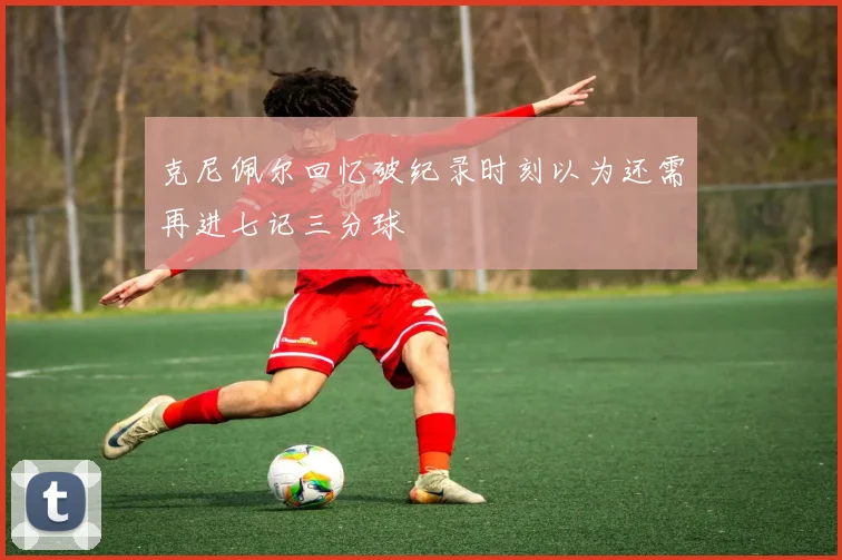 克尼佩尔回忆破纪录时刻以为还需再进七记三分球