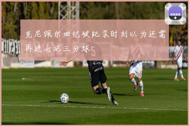 克尼佩尔回忆破纪录时刻以为还需再进七记三分球
