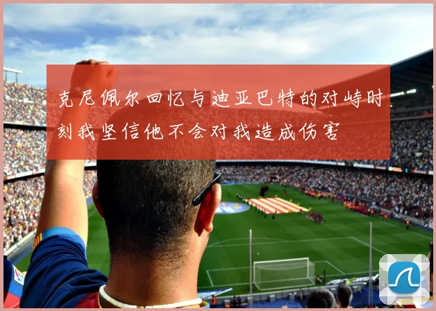 克尼佩尔回忆与迪亚巴特的对峙时刻我坚信他不会对我造成伤害