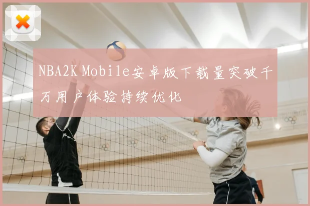 NBA2K Mobile安卓版下载量突破千万用户体验持续优化