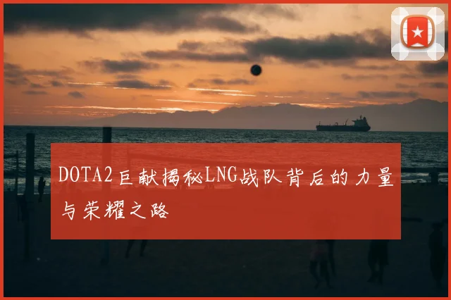 DOTA2巨献揭秘LNG战队背后的力量与荣耀之路