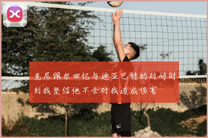 克尼佩尔回忆与迪亚巴特的对峙时刻我坚信他不会对我造成伤害