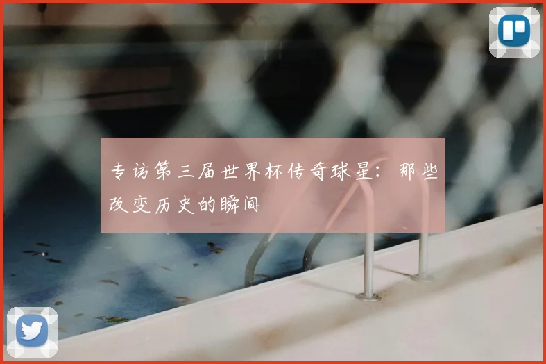 专访第三届世界杯传奇球星：那些改变历史的瞬间