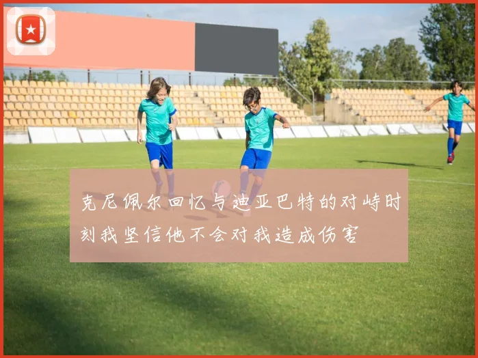 克尼佩尔回忆与迪亚巴特的对峙时刻我坚信他不会对我造成伤害