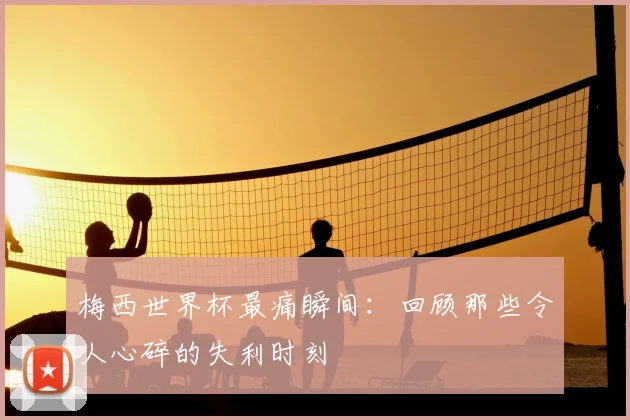 梅西世界杯最痛瞬间：回顾那些令人心碎的失利时刻