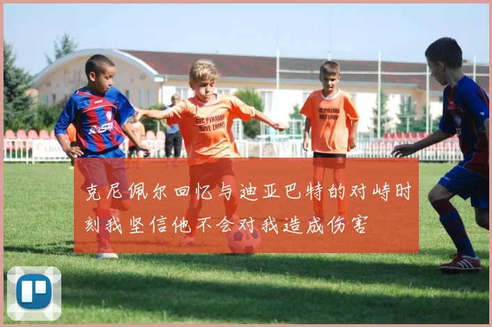 克尼佩尔回忆与迪亚巴特的对峙时刻我坚信他不会对我造成伤害
