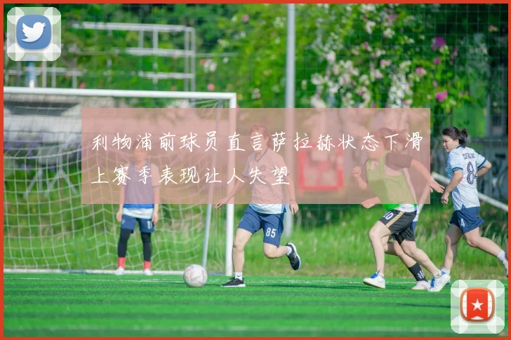 利物浦前球员直言萨拉赫状态下滑上赛季表现让人失望