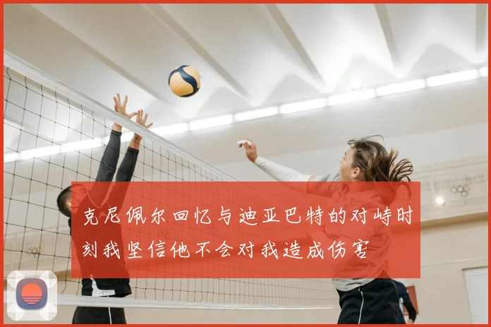 克尼佩尔回忆与迪亚巴特的对峙时刻我坚信他不会对我造成伤害