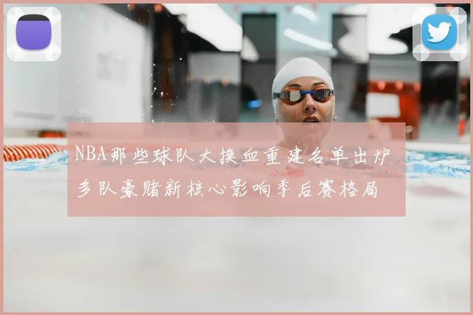 NBA那些球队大换血重建名单出炉 多队豪赌新核心影响季后赛格局