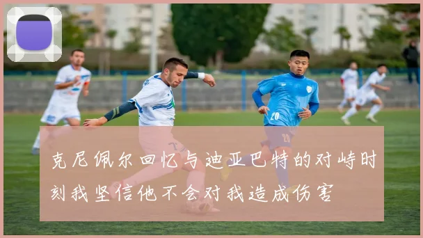克尼佩尔回忆与迪亚巴特的对峙时刻我坚信他不会对我造成伤害