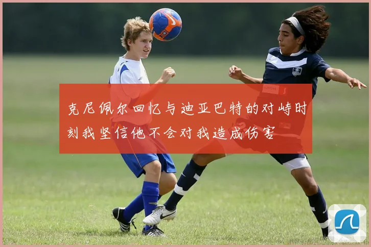 克尼佩尔回忆与迪亚巴特的对峙时刻我坚信他不会对我造成伤害