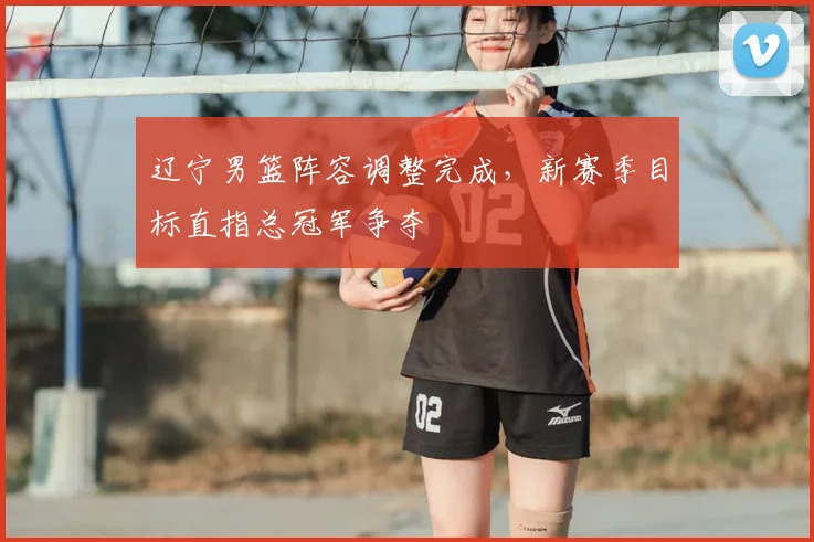 辽宁男篮阵容调整完成，新赛季目标直指总冠军争夺