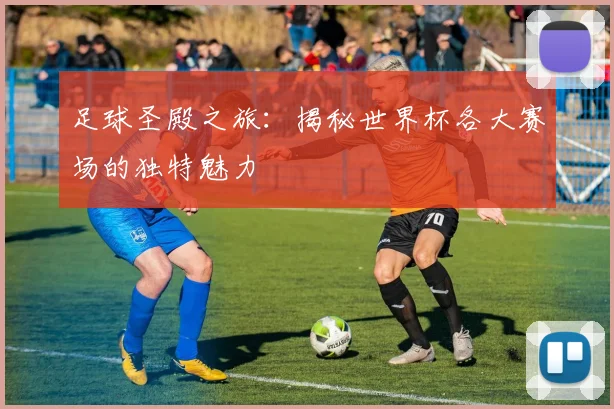 足球圣殿之旅：揭秘世界杯各大赛场的独特魅力