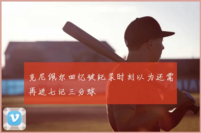 克尼佩尔回忆破纪录时刻以为还需再进七记三分球