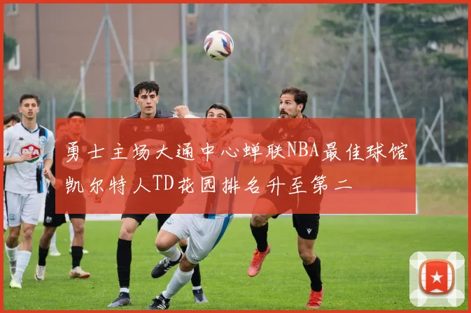 勇士主场大通中心蝉联NBA最佳球馆凯尔特人TD花园排名升至第二