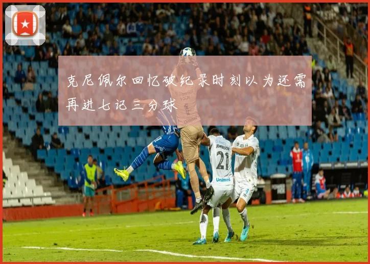 克尼佩尔回忆破纪录时刻以为还需再进七记三分球