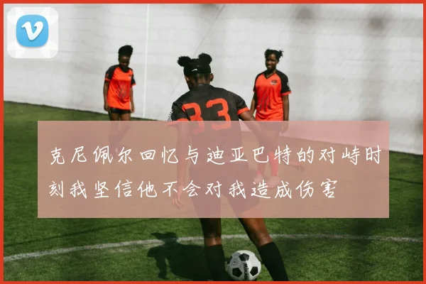克尼佩尔回忆与迪亚巴特的对峙时刻我坚信他不会对我造成伤害
