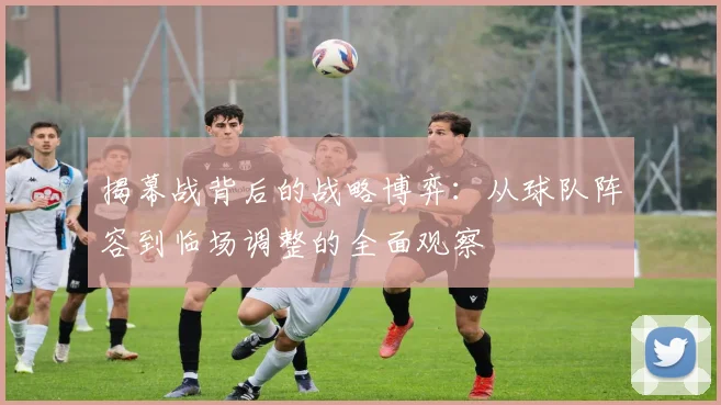 揭幕战背后的战略博弈：从球队阵容到临场调整的全面观察