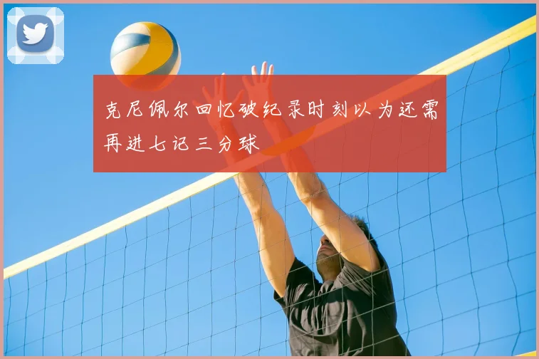 克尼佩尔回忆破纪录时刻以为还需再进七记三分球