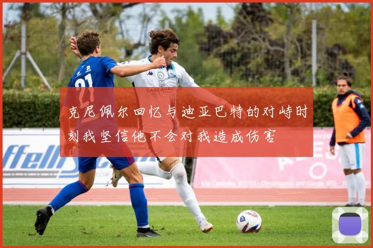 克尼佩尔回忆与迪亚巴特的对峙时刻我坚信他不会对我造成伤害