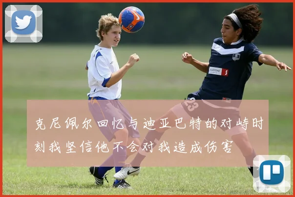 克尼佩尔回忆与迪亚巴特的对峙时刻我坚信他不会对我造成伤害