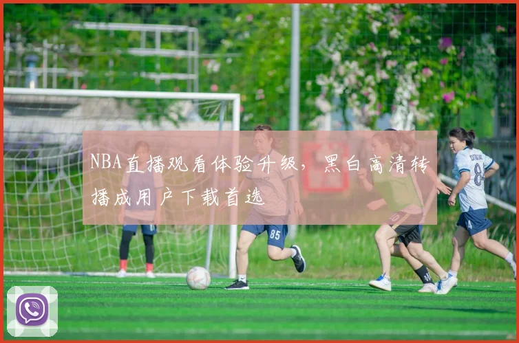 NBA直播观看体验升级，黑白高清转播成用户下载首选