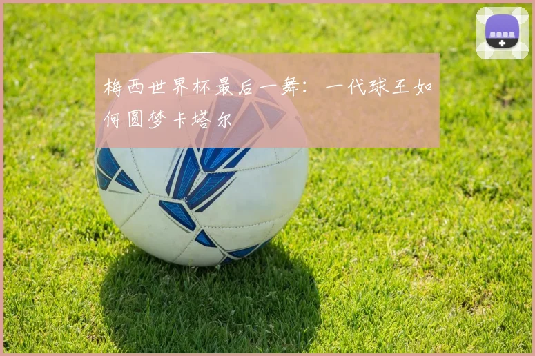 梅西世界杯最后一舞：一代球王如何圆梦卡塔尔