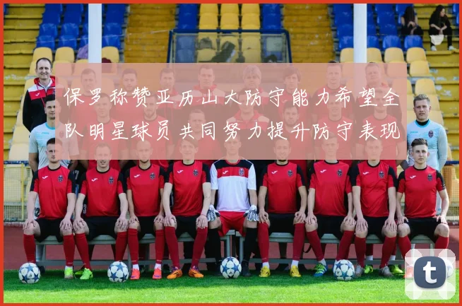 保罗称赞亚历山大防守能力希望全队明星球员共同努力提升防守表现