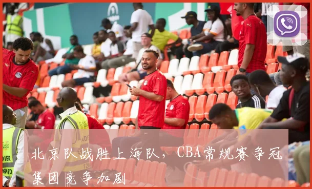 北京队战胜上海队,CBA常规赛争冠集团竞争加剧