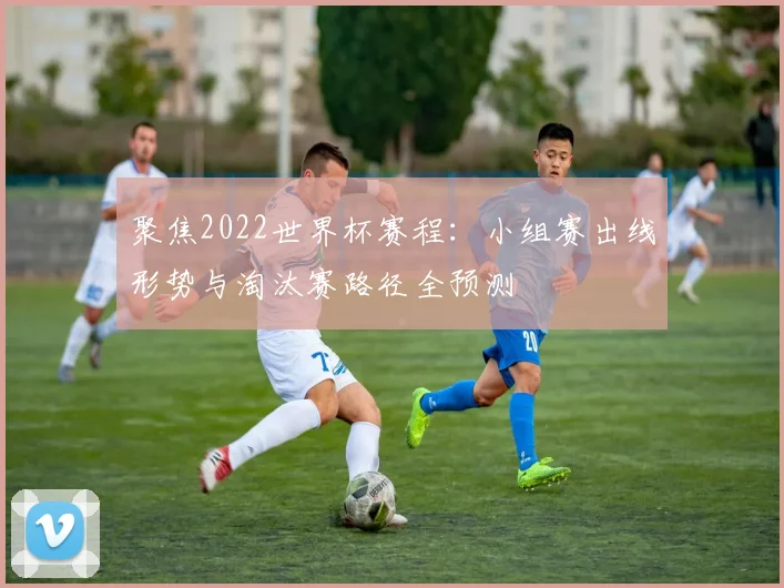 聚焦2022世界杯赛程：小组赛出线形势与淘汰赛路径全预测