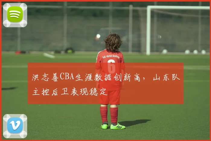 洪志善CBA生涯数据创新高,山东队主控后卫表现稳定