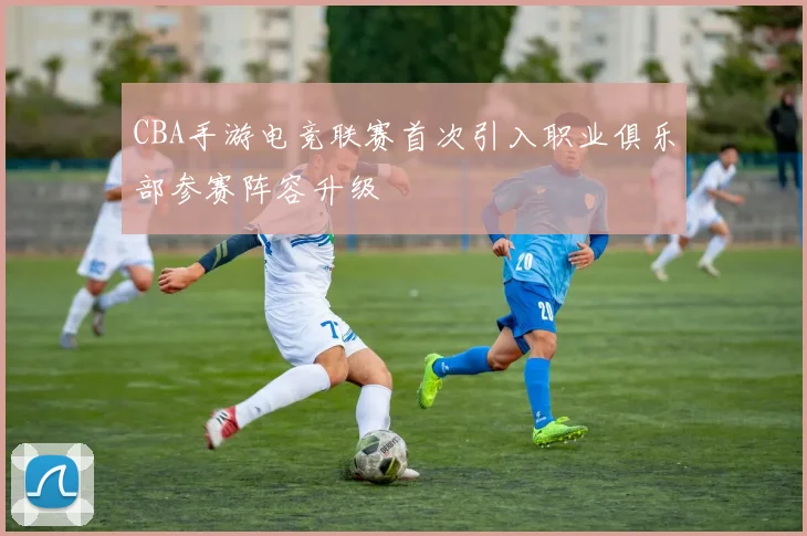 CBA手游电竞联赛首次引入职业俱乐部参赛阵容升级