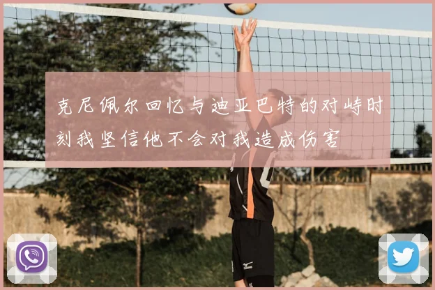 克尼佩尔回忆与迪亚巴特的对峙时刻我坚信他不会对我造成伤害