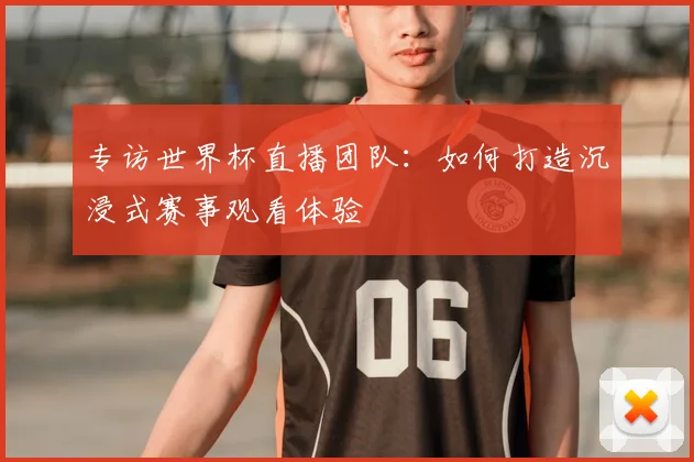 专访世界杯直播团队：如何打造沉浸式赛事观看体验
