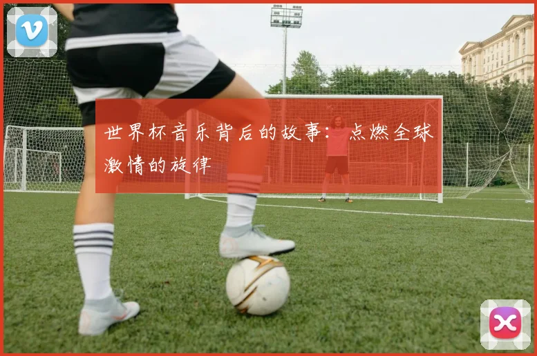 世界杯音乐背后的故事：点燃全球激情的旋律