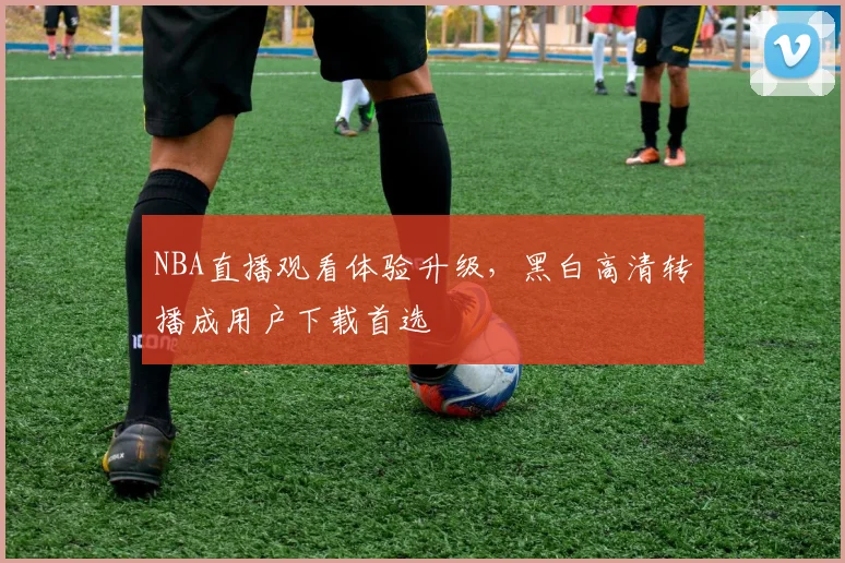 NBA直播观看体验升级，黑白高清转播成用户下载首选