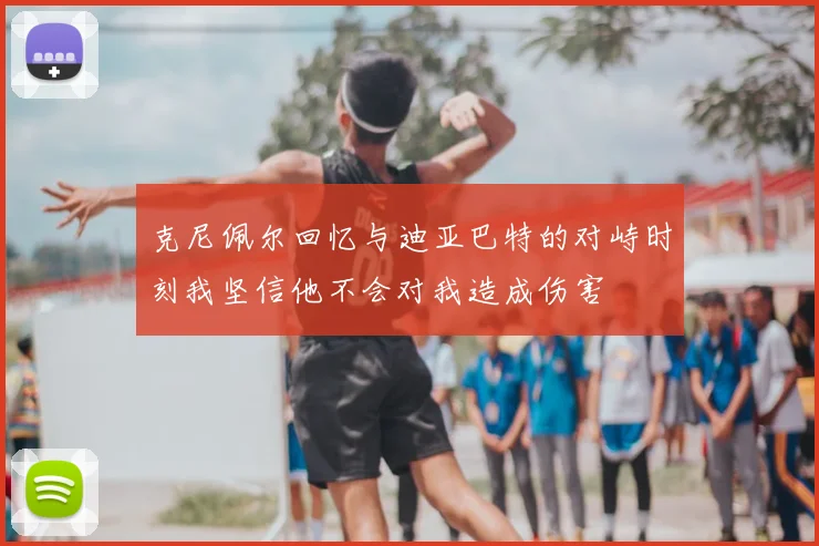 克尼佩尔回忆与迪亚巴特的对峙时刻我坚信他不会对我造成伤害