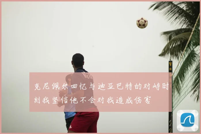 克尼佩尔回忆与迪亚巴特的对峙时刻我坚信他不会对我造成伤害