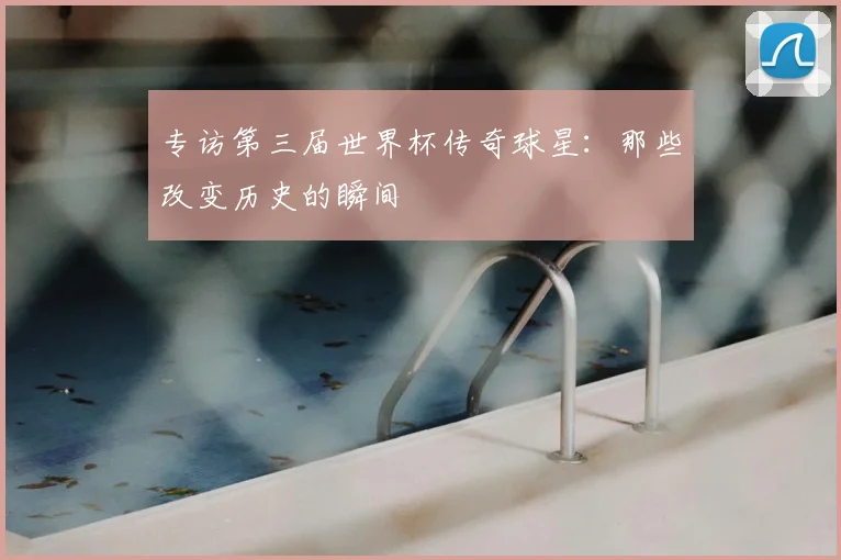 专访第三届世界杯传奇球星：那些改变历史的瞬间