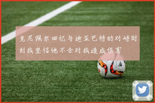 克尼佩尔回忆与迪亚巴特的对峙时刻我坚信他不会对我造成伤害