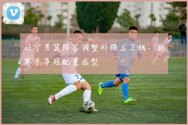 辽宁男篮阵容调整补强后卫线，新赛季争冠配置成型