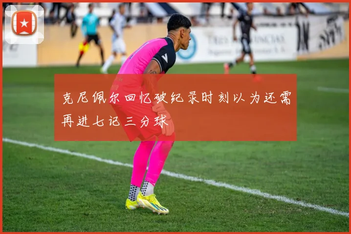 克尼佩尔回忆破纪录时刻以为还需再进七记三分球
