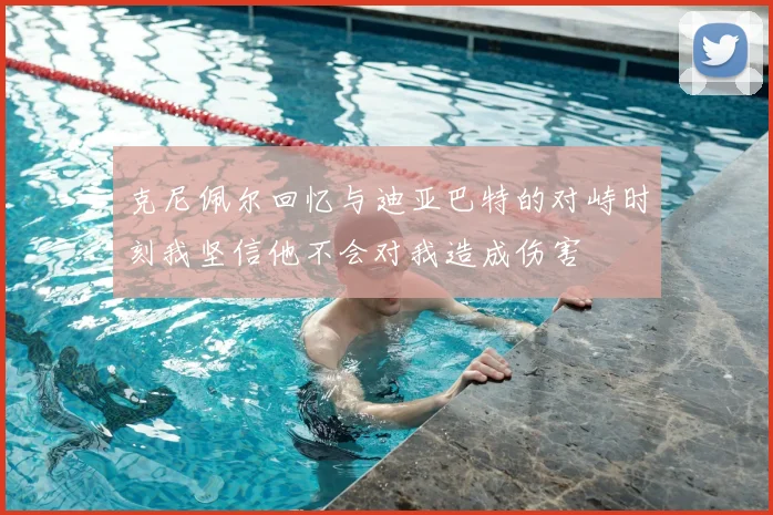 克尼佩尔回忆与迪亚巴特的对峙时刻我坚信他不会对我造成伤害