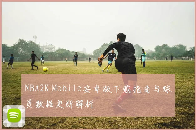 NBA2K Mobile安卓版下载指南与球员数据更新解析