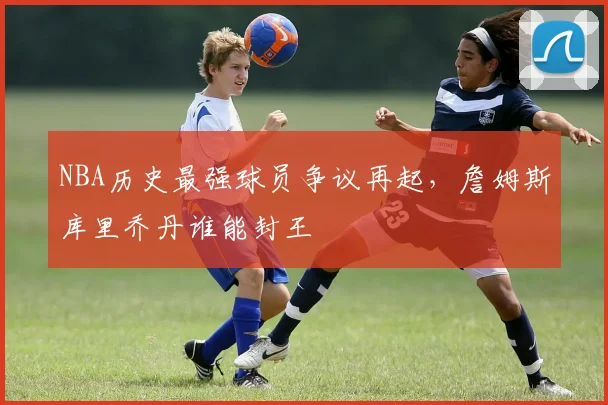 NBA历史最强球员争议再起，詹姆斯库里乔丹谁能封王