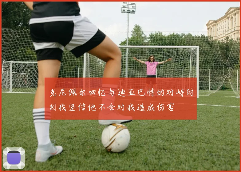 克尼佩尔回忆与迪亚巴特的对峙时刻我坚信他不会对我造成伤害